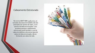 Cabeamento Estruturado
Na norma ABNT NBR 14565:2012, as
tomadas das áreas de trabalho não são
chamadas de “pontos de rede”, e sim
“pontos de telecomunicações”. Isso
acontece porque o cabeamento
estruturado prevê também o uso de
cabos de telefone e de outros tipos de
cabos de telecomunicação, não se
limitando aos cabos de rede.
 