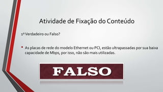 Atividade de Fixação do Conteúdo
1ºVerdadeiro ou Falso?
• As placas de rede do modelo Ethernet ou PCI, estão ultrapassadas por sua baixa
capacidade de Mbps, por isso, não são mais utilizadas.
 