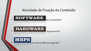 Atividade de Fixação do Conteúdo
• Como é chamada a parte mecânica do computador?
• Como é conhecida a parte lógica do equipamento?
• Unidade de dados que conta os Bits por segundo?
 