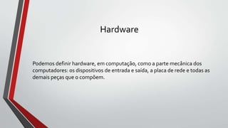 Hardware
Podemos definir hardware, em computação, como a parte mecânica dos
computadores: os dispositivos de entrada e saída, a placa de rede e todas as
demais peças que o compõem.
 