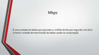 Mbps
É uma unidade de dados que equivale a 1 milhão de bits por segundo. Um bit é
a menor unidade de transmissão de dados usada na computação
 