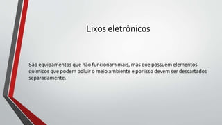 Lixos eletrônicos
São equipamentos que não funcionam mais, mas que possuem elementos
químicos que podem poluir o meio ambiente e por isso devem ser descartados
separadamente.
 