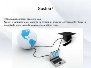 Gostou?
Então vamos começar agora mesmo.
Acesse a primeira aula, comece a assistir a primeira apresentação, baixe a
apostila de apoio, agenda a aula online e ótimo curso.
 