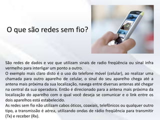 O que são redes sem fio?
São redes de dados e voz que utilizam sinais de radio freqüência ou sinal infra
vermelho para interligar um ponto a outro.
O exemplo mais claro disto é o uso do telefone móvel (celular), ao realizar uma
chamada para outro aparelho de celular, o sinal do seu aparelho chega até a
antena mais próxima da sua localização, navega entre diversas antenas até chegar
na central da sua operadora. Então é direcionado para a antena mais próxima da
localização do aparelho com o qual você deseja se comunicar e o link entre os
dois aparelhos está estabelecido.
As redes sem fio não utilizam cabos óticos, coaxiais, telefônicos ou qualquer outro
tipo, a transmissão é aérea, utilizando ondas de rádio freqüência para transmitir
(Tx) e receber (Rx).
 