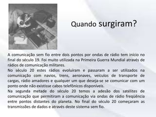 Quando surgiram?
A comunicação sem fio entre dois pontos por ondas de rádio tem início no
final do século 19. Foi muito utilizada na Primeira Guerra Mundial através de
rádios de comunicação militares.
No século 20 estes rádios evoluíram e passaram a ser utilizados na
comunicação com navios, trens, aeronaves, veículos de transporte de
cargas, rádio amadores e qualquer um que deseja-se se comunicar com um
ponto onde não existisse cabos telefônicos disponíveis.
Na segunda metade do século 20 temos a adesão dos satélites de
comunicação que permitiram a comunicação via ondas de rádio freqüência
entre pontos distantes do planeta. No final do século 20 começaram as
transmissões de dados e através deste sistema sem fio.
 