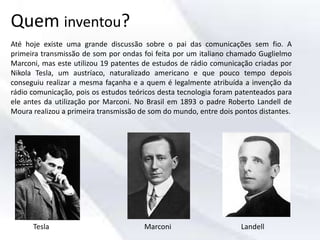 Quem inventou?
Até hoje existe uma grande discussão sobre o pai das comunicações sem fio. A
primeira transmissão de som por ondas foi feita por um italiano chamado Guglielmo
Marconi, mas este utilizou 19 patentes de estudos de rádio comunicação criadas por
Nikola Tesla, um austríaco, naturalizado americano e que pouco tempo depois
conseguiu realizar a mesma façanha e a quem é legalmente atribuída a invenção da
rádio comunicação, pois os estudos teóricos desta tecnologia foram patenteados para
ele antes da utilização por Marconi. No Brasil em 1893 o padre Roberto Landell de
Moura realizou a primeira transmissão de som do mundo, entre dois pontos distantes.
Tesla Marconi Landell
 
