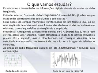 O que vamos estudar?
Estudaremos a transmissão de informações digitais através de ondas de rádio
freqüência.
Entender o termo “ondas de rádio freqüência” é essencial. Nós já sabemos que
estas ondas são transmitidas pelo ar, mas o que elas são?
Estas ondas são campos magnéticos transformados em um formato igual ao de
uma seqüência de ondas marítimas. Estas ondas são transmitidas por antenas, e é
o formato da onda que define sua freqüência e amplitude.
Freqüência: A freqüência da nossa rede elétrica é 60 Hz (Hertz), isto é, nossa rede
elétrica oscila 60x / segundo. Nossas lâmpadas, a imagem de nossos televisores
piscam 60x / segundo, mas o olho humano não consegue visualizar nesta
velocidade é a impressão que temos é de que a luz ou a imagem do televisor é
constante.
As ondas de rádio freqüência oscilam em até 2.400.000.000x / segundo para
comunicação.
Onda da rede elétrica Onda de um sinal de rádio FM.
 