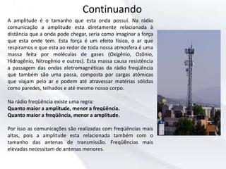 Continuando
A amplitude é o tamanho que esta onda possui. Na rádio
comunicação a amplitude esta diretamente relacionada à
distância que a onde pode chegar, seria como imaginar a força
que esta onde tem. Esta força é um efeito físico, o ar que
respiramos e que esta ao redor de toda nossa atmosfera é uma
massa feita por moléculas de gases (Oxigênio, Ozônio,
Hidrogênio, Nitrogênio e outros). Esta massa causa resistência
a passagem das ondas eletromagnéticas da rádio freqüência
que também são uma passa, composta por cargas atômicas
que viajam pelo ar e podem até atravessar matérias sólidas
como paredes, telhados e até mesmo nosso corpo.
Na rádio freqüência existe uma regra:
Quanto maior a amplitude, menor a freqüência.
Quanto maior a freqüência, menor a amplitude.
Por isso as comunicações são realizadas com freqüências mais
altas, pois a amplitude esta relacionada também com o
tamanho das antenas de transmissão. Freqüências mais
elevadas necessitam de antenas menores.
 