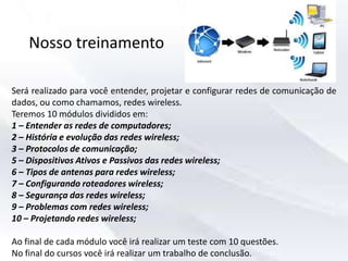 Nosso treinamento
Será realizado para você entender, projetar e configurar redes de comunicação de
dados, ou como chamamos, redes wireless.
Teremos 10 módulos divididos em:
1 – Entender as redes de computadores;
2 – História e evolução das redes wireless;
3 – Protocolos de comunicação;
5 – Dispositivos Ativos e Passivos das redes wireless;
6 – Tipos de antenas para redes wireless;
7 – Configurando roteadores wireless;
8 – Segurança das redes wireless;
9 – Problemas com redes wireless;
10 – Projetando redes wireless;
Ao final de cada módulo você irá realizar um teste com 10 questões.
No final do cursos você irá realizar um trabalho de conclusão.
 