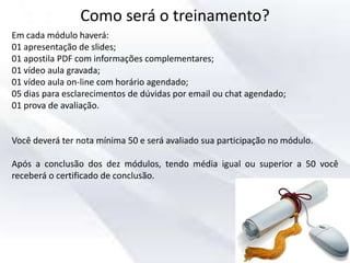 Como será o treinamento?
Em cada módulo haverá:
01 apresentação de slides;
01 apostila PDF com informações complementares;
01 vídeo aula gravada;
01 vídeo aula on-line com horário agendado;
05 dias para esclarecimentos de dúvidas por email ou chat agendado;
01 prova de avaliação.
Você deverá ter nota mínima 50 e será avaliado sua participação no módulo.
Após a conclusão dos dez módulos, tendo média igual ou superior a 50 você
receberá o certificado de conclusão.
 