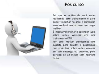 Pós curso
Sei que o motivo de você estar
realizando este treinamento é para
poder trabalhar na área e aumentar
seus conhecimentos para um cargo
melhor.
É impossível ensinar e aprender tudo
sobre redes wireless em um
treinamento EAD.
Por este motivo oferecemos um
suporte para dúvidas e problemas
que você terá sobre redes wireless
em seu emprego ou projetos, pelo
período de 12 meses sem nenhum
custo.
 