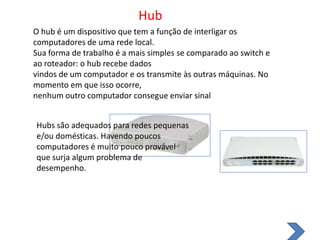 HubO hub é um dispositivo que tem a função de interligar os computadores de uma rede local.Sua forma de trabalho é a mais simples se comparado ao switch e ao roteador: o hub recebe dadosvindos de um computador e os transmite às outras máquinas. No momento em que isso ocorre,nenhum outro computador consegue enviar sinalHubs são adequados para redes pequenas e/ou domésticas. Havendo poucoscomputadores é muito pouco provável que surja algum problema de desempenho.