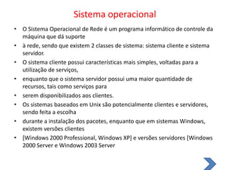 Sistema operacional O Sistema Operacional de Rede é um programa informático de controle da máquina que dá suporteà rede, sendo que existem 2 classes de sistema: sistema cliente e sistema servidor.O sistema cliente possui características mais simples, voltadas para a utilização de serviços,enquanto que o sistema servidor possui uma maior quantidade de recursos, tais como serviços paraserem disponibilizados aos clientes.Os sistemas baseados em Unix são potencialmente clientes e servidores, sendo feita a escolhadurante a instalação dos pacotes, enquanto que em sistemas Windows, existem versões clientes[Windows 2000 Professional, Windows XP] e versões servidores [Windows 2000 Server e Windows 2003 Server