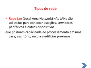 Tipos de redeRede Lan(Local Area Network) –As LANs são utilizadas para conectar estações, servidores, periféricos e outros dispositivosque possuam capacidade de processamento em uma casa, escritório, escola e edifícios próximos