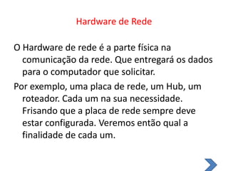 Hardware de RedeO Hardware de rede é a parte física na comunicação da rede. Que entregará os dados para o computador que solicitar.Por exemplo, uma placa de rede, um Hub, um roteador. Cada um na sua necessidade. Frisando que a placa de rede sempre deve estar configurada. Veremos então qual a finalidade de cada um.