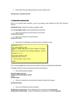 Para verificar el tipo de cable que llega al cisco por cualquier serial
Router# show controller serial 0/0
4: Administrando tu ambiente de RED
Para ver con quienes estás conectado y como es que llegas a ellos utilizamos el CDP Cisco Discovery
Protocol
Router# show cdp podemos ver interface, neighbors y trafic
Con sh cdp neighbor detail muestra especificaciones superiores
Para ver las sesiones por telnet activas en ese momento
Router# show session
Para ver si el puerto de consola está activo
Router# show user
Para probar la conectividad y la trayectoria hacia un dispositivo remoto
Con el comando ping (Packet Internet Grouper) podemos verificar conectividad entre dispositivos.
Con trace muestra las rutas que el paquete toma entre los dispositivos
Para cambiar valores de registro
Router# configure terminal
Router(conf)# config-register 0x2102
(ctrl-Z)
Router# reload
Para ver el contendio de la memoria flash incluyndo el tamaño de la imagen
Router# show flash
Para ver la configuración actual y la grabada
Router# show running-cong este es utilizado para ver el contendio de la RAM (actual)
Router# show startup-config muestra la configuración almacenada en la NVRAM (grabada)
 