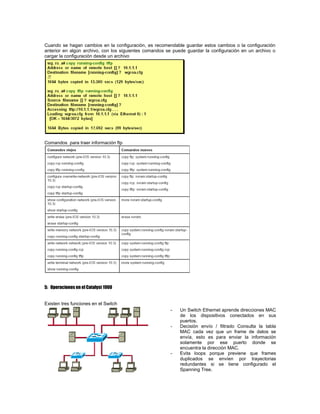 Cuando se hagan cambios en la configuración, es recomendable guardar estos cambios o la configuración
anterior en algún archivo, con los siguientes comandos se puede guardar la configuración en un archivo o
cargar la configuración desde un archivo
Comandos para traer información ftp
5: Operaciones en el Catalyst 1900
Existen tres funciones en el Switch
- Un Switch Ethernet aprende direcciones MAC
de los dispositivos conectados en sus
puertos.
- Decisión envío / filtrado Consulta la tabla
MAC cada vez que un frame de datos se
envía, esto es para enviar la información
solamente por ese puerto donde se
encuentra la dirección MAC.
- Evita loops porque previene que frames
duplicados se envíen por trayectorias
redundantes si se tiene configurado el
Spanning Tree.
 