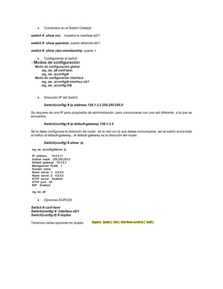 Comandos en el Switch Catalyst
switch # show run muestra la interfase e0/1
switch # show spantree puerto ethernet e0/1
switch # show vlan-membership puerto 1
Configurando el switch
Dirección IP del Switch
Switch(config) # ip address 128.1.3.3 255.255.255.0
Se requiere de una IP para propósitos de administración, para comunicarse con una red diferente a la que se
encuentra.
Switch(config) # ip default-gateway 128.1.3.3
Se le debe configurara la dirección de router de la red con la que desea comunicarse, así el switch envía todo
el tráfico al default-gateway., el default gateway es la dirección del router.
Switch(config) # show ip
Opciones DUPLEX
Switch # conf term
Switch(config) # interface e0/1
Switch(config-if) # duplex
Tenemos varias opciones en duplex
 