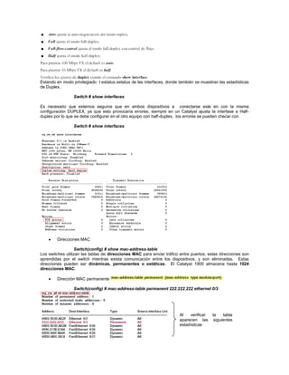 Estando en modo privilegiado l estatus estatus de las interfaces, donde también se muestran las estadísticas
de Duplex.
Switch # show interfaces
Es necesario que estemos seguros que en ambos dispositivos a conectarse este en con la misma
configuración DUPLEX, ya que esto provocaría errores, siempre en un Catalyst ajusta la interfase a Half-
duplex por lo que se debe configurar en el otro equipo con half-duplex, los errores se pueden checar con
Switch # show interfaces
Direcciones MAC
Switch(config) # show mac-address-table
Los switches utilizan las tablas de direcciones MAC para enviar tráfico entre puertos, estas direcciones son
aprendidas por el switch mientras exista comunicación entre los dispositivos, y son eliminadas. Estas
direcciones pueden ser dinámicas, permanentes o estáticas. El Catalyst 1900 almacena hasta 1024
direcciones MAC.
Dirección MAC permanente
Switch(config) # mac-address-table permanent 222.222.222 ethernet 0/3
Al verificar la tabla
aparecen las siguientes
estadísticas
 
