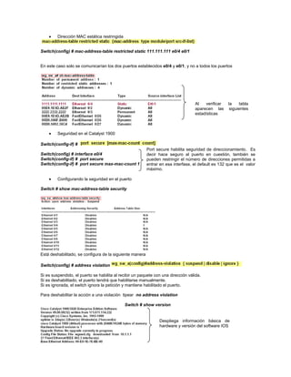 Dirección MAC estática restringida
Switch(config) # mac-address-table restricted static 111.111.111 e0/4 e0/1
En este caso solo se comunicarían los dos puertos establecidos e0/4 y e0/1, y no a todos los puertos
Seguridad en el Catalyst 1900
Switch(config-if) #
Switch(config) # interface e0/4
Switch(config-if) # port secure
Switch(config-if) # port secure max-mac-count 1
Configurando la seguridad en el puerto
Switch # show mac-address-table security
Está deshabilitado, se configura de la siguiente manera
Switch(config) # address violation
Si es suspendido, el puerto se habilita al recibir un paquete con una dirección válida.
Si es deshabilitado, el puerto tendrá que habilitarse manualmente.
Si es ignorada, el switch ignora la petición y mantiene habilitado el puerto.
Para deshabilitar la acción a una violación tipear no address violation
Switch # show version
Port secure habilita seguridad de direccionamiento. Es
decir hace seguro al puerto en cuestión, también se
pueden restringir el número de direcciones permitidas a
entrar en esa interfase, el default es 132 que es el valor
máximo.
Al verificar la tabla
aparecen las siguientes
estadísticas
Despliega información básica de
hardware y versión del software IOS
 