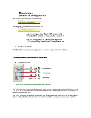 Para borrar la NVRAM
Switch $ delete nvram regresa la configuración a los valores que por default trae de fábrica
6: Extendiendo las Redes Switcheadas con LAN Virtuales VLAN
Operación de VLAN
Una VLAN es un dominio de broadcast lógico que puede abarcar múltiples segmentos de LAN físicos. Permite
a un grupo de usuarios compartir un dominio de broadcast común indiferentemente de su ubicación física en
la interconectividad de la Red.
Una VLAN incrementa la seguridad dentro de la red. Una VLAN puede existir dentro de un solo Switch o
abarcar múltiples Switches. Pueden estar dentro del mismo edificio o a ellas se puede conectar una WAN.
 