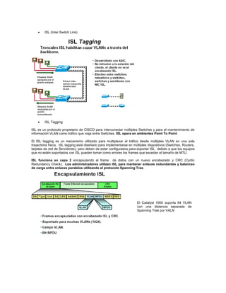 ISL (Inter Switch Link)
ISL Tagging
ISL es un protocolo propietario de CISCO para interconectar múltiples Switches y para el mantenimiento de
información VLAN como tráfico que viaja entre Switches. ISL opera en ambientes Point To Point.
El ISL tagging es un mecanismo utilizado para multiplexar el tráfico desde múltiples VLAN en una sola
trayectoria física. ISL tagging está diseñado para implementarse en múltiples dispositivos (Switches, Routers,
tarjetas de red de Servidores), pero deben de estar configurados para soportar ISL debido a que los equipos
que no estén soportados con ISL pueden tomar como errores los frames que excedan el tamaño de MTU.
ISL funciona en capa 2 encapsulando el frame de datos con un nuevo encabezado y CRC (Cyclic
Redundancy Check). Los administradores utilizan ISL para mantener enlaces redundantes y balanceo
de carga entre enlaces paralelos utilizando el protocolo Spanning Tree.
El Catalyst 1900 soporta 64 VLAN
con una distancia separada de
Spanning Tree por VALN
 