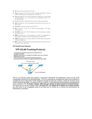 VTP (VLAN Trunk Protocol)
VTP es un protocolo usado para distribuir y sincronizar información de identificación acerca de las VLAN
configuradas a través de una red Switcheada. VTP es un protocolo de mensajería de capa 2 que mantiene la
consistencia de la configuración VLAN mediante el manejo de adiciones, borrado y cambio de nombres de las
VLAN a través de las redes. Un dominio VTP es un Switch o varios Switches interconectados compartiendo el
mismo ambiente VTP. El Switch Catalyst 1900 tiene por default el estado dominio-no-administración.
VTP opera en uno de tres posibles modos. El modo VTP por default de un Switch es el modo servidor,
pero las VLAN no son propagadas sobre la red hasta que un nombre de un dominio de administración es
especificado o aprendido.
 