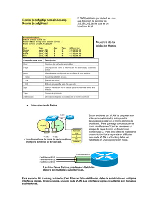 Interconectando Redes
Para soportar ISL trunking, la interfaz Fast Ethernet física del Router debe de subdividida en múltiples
interfaces lógicas, direccionables, una por cada VLAN. Las interfases lógicas resultantes son llamadas
subinterfases.
El DNS habilitado por default es con
una dirección de servidor de:
255.255.255.255 la cual es un
broadcast local.
Muestra de la
tabla de Hosts
En un ambiente de VLAN los paquetes son
solamente switcheados entre puertos
designados a estar en el mismo domino de
broadcast. Para que haya comunicación de
hosts de diferentes VLAN es necesario un
equipo de capa 3 como un Router o un
Switch capa 3. Para esto debe de habilitarse
una conexión física separada en el Router
para cada VLAN o el trunking debe ser
habilitado en una sola conexión física.
 
