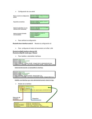 Configuración de una serial
Para verificar la configuración
Router# show interface serial 0 Muestra la configuración s0
Para configurara el medio de transmisión en la Red LAN
Router(config)# interface ethernet 0/0
Router(config-if)# media-type 10baset
Para habilitar o deshabilitar interfaces
Estado de la interface
 