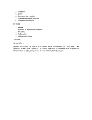2. WINDOWS
3. LINUX
4. Command Line Interface
5. Uso de simulador packet Tracer
6. Uso de simulador GNS3
DIA CINCO
1. Review
2. Ejemplos de implementación de red
3. Triple Play
4. Red satelital
5. Red de radioenlaces
EXPOSITOR
Ing. Alvaro Garay
Ingeniero en Sistemas Electrónicos de la Escuela Militar de Ingeniería con Certificación CCNA,
Diplomado en Educación Superior – EMI. Cursos específicos en implementación de proyectos,
mantenimiento de redes, configuración de equipos CISCO, iDirect, Ceragon.
 