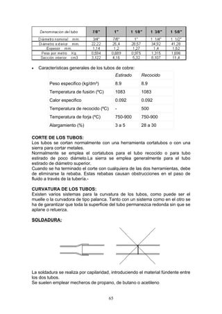 •   Características generales de los tubos de cobre:
                                             Estirado   Recocido
         Peso especifico (kg/dm³)            8.9        8.9
         Temperatura de fusión (ºC)          1083       1083
         Calor especifico                    0.092      0.092
         Temperatura de recocido (ºC)        -          500
         Temperatura de forja (ºC)           750-900    750-900
         Alargamiento (%)                    3a5        28 a 30

CORTE DE LOS TUBOS:
Los tubos se cortan normalmente con una herramienta cortatubos o con una
sierra para cortar metales.
Normalmente se emplea el cortatubos para el tubo recocido o para tubo
estirado de poco diámeto.La sierra se emplea generalmente para el tubo
estirado de diámetro superior.
Cuando se ha terminado el corte con cualquiera de las dos herramientas, debe
de eliminarse la rebaba. Estas rebabas causan obstrucciones en el paso de
fluido a través de la tubería.-

CURVATURA DE LOS TUBOS:
Existen varios sistemas para la curvatura de los tubos, como puede ser el
muelle o la curvadora de tipo palanca. Tanto con un sistema como en el otro se
ha de garantizar que toda la superficie del tubo permanezca redonda sin que se
aplane o retuerza.

SOLDADURA:




La soldadura se realiza por capilaridad, introduciendo el material fúndente entre
los dos tubos.
Se suelen emplear mecheros de propano, de butano o acetileno


                                        65
 