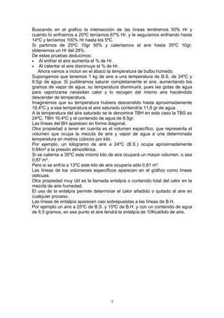 Buscando en el gráfico la intersección de las líneas tendremos 50% Hr y
cuando lo enfriamos a 20ºC teníamos 67% Hr, y le seguíamos enfriando hasta
14ºC y teníamos 100% Hr hasta los 5ºC.
Si partimos de 25ºC 10gr 50% y calentamos el aire hasta 35ºC 10gr,
obtenemos un Hr del 28%.
De estas pruebas deducimos:
• Al enfriar el aire aumenta el % de Hr.
• Al calentar el aire disminuye el % de Hr.
   Ahora vamos a incluir en el ábaco la temperatura de bulbo húmedo.
Supongamos que tenemos 1 kg de aire a una temperatura de B.S. de 24ºC y
8,5gr de agua. Si pudiéramos saturar completamente el aire, aumentando los
gramos de vapor de agua, su temperatura disminuirá, pues las gotas de agua
para vaporizarse necesitan calor y lo recogen del mismo aire haciéndolo
descender de temperatura.
Imaginemos que su temperatura hubiera descendido hasta aproximadamente
16,4ºC y a esa temperatura el aire saturado contendría 11,6 gr de agua.
A la temperatura del aire saturado se le denomina TBH en este caso la TBS es
24ºC, TBH 16,4ºC y el contenido de agua de 8,5gr.
Las líneas del BH aparecen en forma diagonal.
Otra propiedad a tener en cuenta es el volumen específico, que representa el
volumen que ocupa la mezcla de aire y vapor de agua a una determinada
temperatura en metros cúbicos por kilo.
Por ejemplo, un kilogramo de aire a 24ºC (B.S.) ocupa aproximadamente
0,84m³ a la presión atmosférica.
Si se calienta a 35ºC este mismo kilo de aire ocupará un mayor volumen, o sea
0,87 m³.
Pero si se enfría a 13ºC este kilo de aire ocuparía sólo 0,81 m³.
Las líneas de los volúmenes específicos aparecen en el gráfico como líneas
oblicuas.
Otra propiedad muy útil es la llamada entalpía o contenido total del calor en la
mezcla de aire humedad.
El uso de la entalpía permite determinar el calor añadido o quitado al aire en
cualquier proceso.
Las líneas de entalpía aparecen casi sobrepuestas a las líneas de B.H.
Por ejemplo un aire a 25ºC de B.S. y 15ºC de B.H. y con un contenido de agua
de 6,5 gramos, en ese punto el aire tendrá la entalpía de 10Kcal/kilo de aire.




                                       7
 