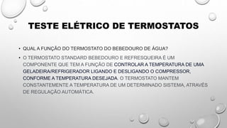 TESTE ELÉTRICO DE TERMOSTATOS
• QUAL A FUNÇÃO DO TERMOSTATO DO BEBEDOURO DE ÁGUA?
• O TERMOSTATO STANDARD BEBEDOURO E REFRESQUEIRA É UM
COMPONENTE QUE TEM A FUNÇÃO DE CONTROLAR A TEMPERATURA DE UMA
GELADEIRA/REFRIGERADOR LIGANDO E DESLIGANDO O COMPRESSOR,
CONFORME A TEMPERATURA DESEJADA. O TERMOSTATO MANTEM
CONSTANTEMENTE A TEMPERATURA DE UM DETERMINADO SISTEMA, ATRAVÉS
DE REGULAÇÃO AUTOMÁTICA.
 