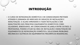 INTRODUÇÃO
• O CURSO DE REFRIGERAÇÃO DOMÉSTICA E AR CONDICIONADO PRETENDE
ATENDER À DEMANDA DO MERCADO DE SERVIÇOS DE INSTALAÇÃO E
MANUTENÇÃO. O ALUNO APRENDERÁ A FAZER INSTALAÇÕES E DAR
MANUTENÇÕES NOS PRINCIPAIS EQUIPAMENTOS DOMÉSTICOS COMO
GELADEIRAS, BEBEDOUROS, AR CONDICIONADO DE JANELA ENTRE OUTROS. O
PROFISSIONAL PODERÁ ATUAR NA ÁREA DE INSTALAÇÃO E MANUTENÇÃO EM
EQUIPAMENTOS DE REFRIGERAÇÃO DOMÉSTICA, SOLUCIONAR PROBLEMAS
MECÂNICOS E ELÉTRICOS DE EQUIPAMENTOS FRIGORÍFICOS RESIDENCIAIS.
 