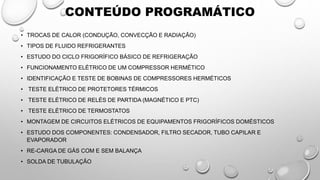CONTEÚDO PROGRAMÁTICO
• TROCAS DE CALOR (CONDUÇÃO, CONVECÇÃO E RADIAÇÃO)
• TIPOS DE FLUIDO REFRIGERANTES
• ESTUDO DO CICLO FRIGORÍFICO BÁSICO DE REFRIGERAÇÃO
• FUNCIONAMENTO ELÉTRICO DE UM COMPRESSOR HERMÉTICO
• IDENTIFICAÇÃO E TESTE DE BOBINAS DE COMPRESSORES HERMÉTICOS
• TESTE ELÉTRICO DE PROTETORES TÉRMICOS
• TESTE ELÉTRICO DE RELÉS DE PARTIDA (MAGNÉTICO E PTC)
• TESTE ELÉTRICO DE TERMOSTATOS
• MONTAGEM DE CIRCUITOS ELÉTRICOS DE EQUIPAMENTOS FRIGORÍFICOS DOMÉSTICOS
• ESTUDO DOS COMPONENTES: CONDENSADOR, FILTRO SECADOR, TUBO CAPILAR E
EVAPORADOR
• RE-CARGA DE GÁS COM E SEM BALANÇA
• SOLDA DE TUBULAÇÃO
 