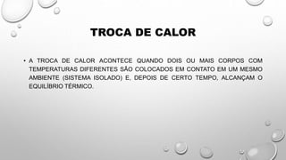 TROCA DE CALOR
• A TROCA DE CALOR ACONTECE QUANDO DOIS OU MAIS CORPOS COM
TEMPERATURAS DIFERENTES SÃO COLOCADOS EM CONTATO EM UM MESMO
AMBIENTE (SISTEMA ISOLADO) E, DEPOIS DE CERTO TEMPO, ALCANÇAM O
EQUILÍBRIO TÉRMICO.
 