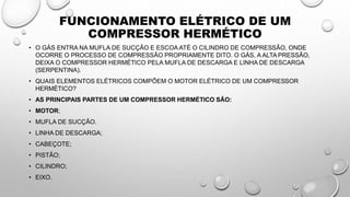 FUNCIONAMENTO ELÉTRICO DE UM
COMPRESSOR HERMÉTICO
• O GÁS ENTRA NA MUFLA DE SUCÇÃO E ESCOA ATÉ O CILINDRO DE COMPRESSÃO, ONDE
OCORRE O PROCESSO DE COMPRESSÃO PROPRIAMENTE DITO. O GÁS, A ALTA PRESSÃO,
DEIXA O COMPRESSOR HERMÉTICO PELA MUFLA DE DESCARGA E LINHA DE DESCARGA
(SERPENTINA).
• QUAIS ELEMENTOS ELÉTRICOS COMPÕEM O MOTOR ELÉTRICO DE UM COMPRESSOR
HERMÉTICO?
• AS PRINCIPAIS PARTES DE UM COMPRESSOR HERMÉTICO SÃO:
• MOTOR;
• MUFLA DE SUCÇÃO.
• LINHA DE DESCARGA;
• CABEÇOTE;
• PISTÃO;
• CILINDRO;
• EIXO.
 