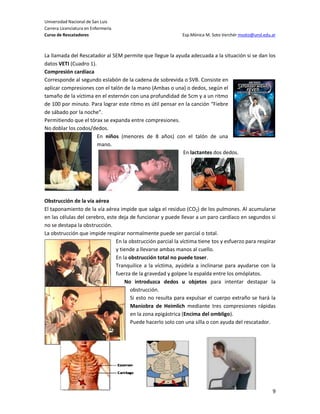 Universidad Nacional de San Luis
Carrera Licenciatura en Enfermería
Curso de Rescatadores                                        Esp.Mónica M. Soto Verchér msoto@unsl.edu.ar



La llamada del Rescatador al SEM permite que llegue la ayuda adecuada a la situación si se dan los
datos VETI (Cuadro 1).
Compresión cardíaca
Corresponde al segundo eslabón de la cadena de sobrevida o SVB. Consiste en
aplicar compresiones con el talón de la mano (Ambas o una) o dedos, según el
tamaño de la víctima en el esternón con una profundidad de 5cm y a un ritmo
de 100 por minuto. Para lograr este ritmo es útil pensar en la canción “Fiebre
de sábado por la noche”.
Permitiendo que el tórax se expanda entre compresiones.
No doblar los codos/dedos.
                       En niños (menores de 8 años) con el talón de una
                       mano.
                                                           En lactantes dos dedos.




Obstrucción de la vía aérea
El taponamiento de la vía aérea impide que salga el residuo (CO2) de los pulmones. Al acumularse
en las células del cerebro, este deja de funcionar y puede llevar a un paro cardíaco en segundos si
no se destapa la obstrucción.
La obstrucción que impide respirar normalmente puede ser parcial o total.
                                En la obstrucción parcial la víctima tiene tos y esfuerzo para respirar
                                y tiende a llevarse ambas manos al cuello.
                                En la obstrucción total no puede toser.
                                Tranquilice a la víctima, ayúdela a inclinarse para ayudarse con la
                                fuerza de la gravedad y golpee la espalda entre los omóplatos.
                                    No introduzca dedos u objetos para intentar destapar la
                                       obstrucción.
                                       Si esto no resulta para expulsar el cuerpo extraño se hará la
                                       Maniobra de Heimlich mediante tres compresiones rápidas
                                       en la zona epigástrica (Encima del ombligo).
                                       Puede hacerlo solo con una silla o con ayuda del rescatador.




                                                                                                       9
 