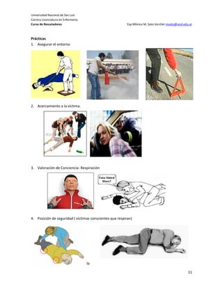 Universidad Nacional de San Luis
Carrera Licenciatura en Enfermería
Curso de Rescatadores                                     Esp.Mónica M. Soto Verchér msoto@unsl.edu.ar



Prácticas
1. Asegurar el entorno




2. Acercamiento a la víctima.




3. Valoración de Conciencia- Respiración




4. Posición de seguridad ( víctimas conscientes que respiran)




5. Activación Cadena de Sobrevida

                                                                                                   11
 
