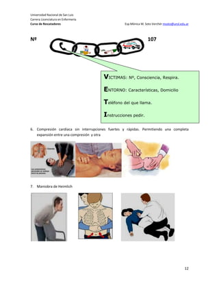 Universidad Nacional de San Luis
Carrera Licenciatura en Enfermería
Curso de Rescatadores                             Esp.Mónica M. Soto Verchér msoto@unsl.edu.ar



Nº                                                               107




                                       VICTIMAS: Nº, Consciencia, Respira.
                                       ENTORNO: Características, Domicilio
                                       Teléfono del que llama.
                                       Instrucciones pedir.

6. Compresión cardíaca sin interrupciones fuertes y rápidas. Permitiendo una completa
   expansión entre una compresión y otra




7. Maniobra de Heimlich




                                                                                           12
 