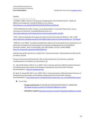Universidad Nacional de San Luis
Carrera Licenciatura en Enfermería
Curso de Rescatadores                                             Esp.Mónica M. Soto Verchér msoto@unsl.edu.ar



Fuentes

i
 ALASINO R. (2006 ) “Avances en Resucitación Cardiopulmonar. Breve Reseña Histórica”. Cátedra de
Medicina de Emergencias. Facultad de Medicina, Lima, Febrero.
http://www.cpr.com.pe/pdf/COMOSEINICIOLARCPDRRAULALASINO.pdf
ii
 SOTO VERCHER M. M. (2012). Proyecto Curso de Rescatadores. Presentación Power Point. Carrera
Licenciatura en Enfermería. Universidad Nacional de San Luis.
http://www.slideshare.net/msotovercher/curso-de-rescatadores2012-aha2010
iii
 AHA. “Aspectos destacados de las guías de la American Heart Association de 2010 para RCP y ACE”.
http://www.heart.org/idc/groups/heart-public/@wcm/@ecc/documents/downloadable/ucm_317346.pdf
iv
 BERG R.A. et al. (2001). “Los efectos hemodinámicos adversos de la interrupción de las compresiones en el
pecho para la respiración de rescate durante la reanimación cardiopulmonar de arresto fibrilación
ventricular cardiaca”. AHA. Circulación2001; 104: 2465-2470doi: 10.1161 / hc4501.098926
http://circ.ahajournals.org/content/104/20/2465.full

Field JM, Hazinski MF, Sayre M, et al. (2010) “Part 1: Executive Summary”. AHA Guidelines for CPR and ECC.
Circulation. Octubre.

Consenso Internacional 2010 sobre RCP y ACE con Recomendaciones de Tratamiento, publicado
simultáneamente en Circulation [1] y Resuscitation [2]:

[1] Hazinski MF, Nolan JP, Billi JE, et al. (2010). “Part 1: Executive Summary: 2010 International Consensus
on Cardiopulmonary Resuscitation and Emergency Cardiovascular Care Science With Treatment
Recommendations”. http://circ.ahajournals.org/

[2] Nolan JP, Hazinski MF, Billi JE, et al. (2010) “Part 1: Executive Summary: 2010 International Consensus on
Cardiopulmonary Resuscitation and Emergency Cardiovascular Care Science With Treatment
Recommendations”. http://www.elsevier.com/wps/find/journaldescription.cws_home/505959/description

         En You Tube

              –    Un gato puede hacerlo! © 2010 RED DE TELEVISION CHILEVISION S.A. (28/04/2010)
                   ttp://www.youtube.com/watch?v=4TFy5SA7TrQ&feature=related

              –    AHA 2010 en español http://www.youtube.com/watch?v=Ngrjqe2Vu1U&feature=related




                                                                                                           14
 