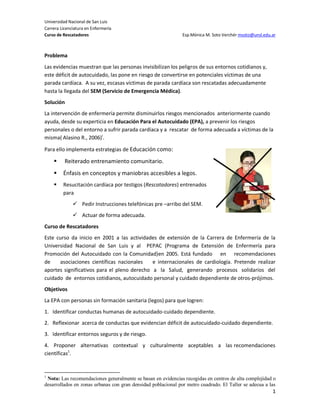 Universidad Nacional de San Luis
Carrera Licenciatura en Enfermería
Curso de Rescatadores                                          Esp.Mónica M. Soto Verchér msoto@unsl.edu.ar



Problema
Las evidencias muestran que las personas invisibilizan los peligros de sus entornos cotidianos y,
este déficit de autocuidado, las pone en riesgo de convertirse en potenciales víctimas de una
parada cardíaca. A su vez, escasas víctimas de parada cardíaca son rescatadas adecuadamente
hasta la llegada del SEM (Servicio de Emergencia Médica).
Solución
La intervención de enfermería permite disminuirlos riesgos mencionados anteriormente cuando
ayuda, desde su experticia en Educación Para el Autocuidado (EPA), a prevenir los riesgos
personales o del entorno a sufrir parada cardíaca y a rescatar de forma adecuada a víctimas de la
misma( Alasino R., 2006)i.

Para ello implementa estrategias de Educación como:

         Reiterado entrenamiento comunitario.
        Énfasis en conceptos y maniobras accesibles a legos.
        Resucitación cardíaca por testigos (Rescatadores) entrenados
         para
               Pedir Instrucciones telefónicas pre –arribo del SEM.
               Actuar de forma adecuada.
Curso de Rescatadores
Este curso da inicio en 2001 a las actividades de extensión de la Carrera de Enfermería de la
Universidad Nacional de San Luis y al PEPAC (Programa de Extensión de Enfermería para
Promoción del Autocuidado con la Comunidad)en 2005. Está fundado en recomendaciones
de    asociaciones científicas nacionales    e internacionales de cardiología. Pretende realizar
aportes significativos para el pleno derecho a la Salud, generando procesos solidarios del
cuidado de entornos cotidianos, autocuidado personal y cuidado dependiente de otros-prójimos.
Objetivos
La EPA con personas sin formación sanitaria (legos) para que logren:
1. Identificar conductas humanas de autocuidado-cuidado dependiente.
2. Reflexionar acerca de conductas que evidencian déficit de autocuidado-cuidado dependiente.
3. Identificar entornos seguros y de riesgo.
4. Proponer alternativas contextual y culturalmente aceptables a las recomendaciones
científicas1.


1
 Nota: Las recomendaciones generalmente se basan en evidencias recogidas en centros de alta complejidad o
desarrollados en zonas urbanas con gran densidad poblacional por metro cuadrado. El Taller se adecua a las
                                                                                                         1
 