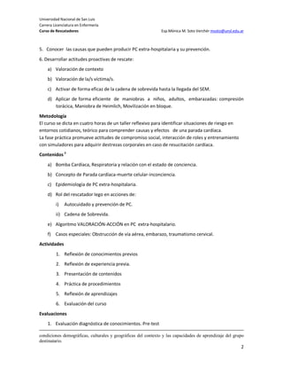 Universidad Nacional de San Luis
Carrera Licenciatura en Enfermería
Curso de Rescatadores                                          Esp.Mónica M. Soto Verchér msoto@unsl.edu.ar



5. Conocer las causas que pueden producir PC extra-hospitalaria y su prevención.
6. Desarrollar actitudes proactivas de rescate:
    a) Valoración de contexto
    b) Valoración de la/s víctima/s.
    c) Activar de forma eficaz de la cadena de sobrevida hasta la llegada del SEM.
    d) Aplicar de forma eficiente de maniobras a niños, adultos, embarazadas: compresión
       torácica, Maniobra de Heimlich, Movilización en bloque.
Metodología
El curso se dicta en cuatro horas de un taller reflexivo para identificar situaciones de riesgo en
entornos cotidianos, teórico para comprender causas y efectos de una parada cardíaca.
La fase práctica promueve actitudes de compromiso social, interacción de roles y entrenamiento
con simuladores para adquirir destrezas corporales en caso de resucitación cardíaca.
Contenidos ii
    a) Bomba Cardíaca, Respiratoria y relación con el estado de conciencia.
    b) Concepto de Parada cardíaca-muerte celular-inconciencia.
    c) Epidemiología de PC extra-hospitalaria.
    d) Rol del rescatador lego en acciones de:
         i)   Autocuidado y prevención de PC.
         ii) Cadena de Sobrevida.
    e) Algoritmo VALORACIÓN-ACCIÓN en PC extra-hospitalario.
    f) Casos especiales: Obstrucción de vía aérea, embarazo, traumatismo cervical.
Actividades
         1. Reflexión de conocimientos previos
         2. Reflexión de experiencia previa.
         3. Presentación de contenidos
         4. Práctica de procedimientos
         5. Reflexión de aprendizajes
         6. Evaluación del curso
Evaluaciones
    1. Evaluación diagnóstica de conocimientos. Pre-test

condiciones demográficas, culturales y geográficas del contexto y las capacidades de aprendizaje del grupo
destinatario.
                                                                                                         2
 