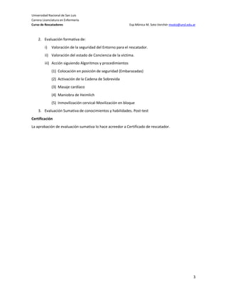 Universidad Nacional de San Luis
Carrera Licenciatura en Enfermería
Curso de Rescatadores                                        Esp.Mónica M. Soto Verchér msoto@unsl.edu.ar



    2. Evaluación formativa de:
         i)   Valoración de la seguridad del Entorno para el rescatador.
         ii) Valoración del estado de Conciencia de la víctima.
         iii) Acción siguiendo Algoritmos y procedimientos
              (1) Colocación en posición de seguridad (Embarazadas)
              (2) Activación de la Cadena de Sobrevida
              (3) Masaje cardíaco
              (4) Maniobra de Heimlich
              (5) Inmovilización cervical-Movilización en bloque
    3. Evaluación Sumativa de conocimientos y habilidades. Post-test
Certificación
La aprobación de evaluación sumativa lo hace acreedor a Certificado de rescatador.




                                                                                                       3
 