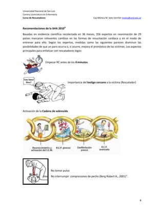 Universidad Nacional de San Luis
Carrera Licenciatura en Enfermería
Curso de Rescatadores                                        Esp.Mónica M. Soto Verchér msoto@unsl.edu.ar



Recomendaciones de la AHA 2010iii
Basadas en evidencia científica recolectada en 36 meses, 356 expertos en reanimación de 29
países marcaron relevantes cambios en las formas de resucitación cardíaca y en el modo de
entrenar para ello. Según los expertos, medidas como las siguientes parecen disminuir las
posibilidades de que un paro ocurra o, si ocurre, mejora el pronóstico de las víctimas. Los aspectos
principales para enfatizar con rescatadores legos:


                      Empezar RC antes de los 4 minutos.




                                        Importancia del testigo cercano a la víctima (Rescatador)




Activación de la Cadena de sobrevida




                           No tomar pulso
                           No interrumpir compresiones de pecho (Berg Robert A., 2001)iv.




                                                                                                       4
 