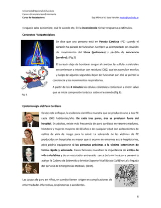 Universidad Nacional de San Luis
Carrera Licenciatura en Enfermería
Curso de Rescatadores                                             Esp.Mónica M. Soto Verchér msoto@unsl.edu.ar



y espacio sabe su nombre, qué le sucede etc. En la inconciencia no hay respuesta a estímulos.

Conceptos Fisiopatológicos

                                     Se dice que una persona está en Parada Cardíaca (PC) cuando el
                                     corazón ha parado de funcionar. Siempre va acompañado de cesación
                                     de movimientos del tórax (pulmones) y pérdida de conciencia
                                     (cerebro). (Fig.5)

                                     El corazón deja de bombear sangre al cerebro, las células cerebrales

  Fig.5                              se comienzan a intoxicar con residuos (CO2) que se acumulan en ellas
                                     y luego de algunos segundos dejan de funcionar por ello se pierde la
                              conciencia y los movimientos respiratorios.

                              A partir de los 4 minutos las células cerebrales comienzan a morir salvo
                              que se inicie compresión torácica sobre el esternón (fig.6).
Fig. 6



Epidemiología del Paro Cardíaco

                   Desde este enfoque, la evidencia científica muestra que se producen uno a dos PC
                   cada 1000 habitantes/año. De cada tres paros, dos se producen fuera del
                   hospital. En adultos, existe más frecuencia de paro cardíaco en varones maduros,
                   hombres y mujeres mayores de 60 años o de cualquier edad con antecedentes de
                   estilos de vida de riesgo para la salud. La sobrevida de las víctimas de PC
                   producidos en hospitales es mayor que si ocurre en entornos extra-hospitalarios,
                   pero podría equipararse si las personas próximas a la víctima intervienen de
                   forma rápida y adecuada. Casos famosos muestran la importancia de estilos de
                   vida saludables y de un rescatador entrenado cerca de la víctima para prevenir y
                   activar la Cadena de Sobrevida y brindar Soporte Vital Básico (SVB) hasta la llegada
                   del Servicio de Emergencias Médicas (SEM).



Las causas de paro en niños, en cambio tienen origen en complicaciones de
enfermedades infecciosas, respiratorias o accidentes.



                                                                                                            6
 