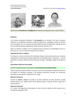Universidad Nacional de San Luis
Carrera Licenciatura en Enfermería
Curso de Rescatadores                                      Esp.Mónica M. Soto Verchér msoto@unsl.edu.ar




Básicamente la imprudencia y la negligencia son factores de riesgo para tener un paro cardíaco.



Resiliencia

Si de factores protectores hablamos, la Pre-ocupación es el principal. Para ello es necesario
reflexionar la invisibilidad de entornos cotidianos (disyuntores, matafuegos, señales de tránsito,
cercas de piletas, etc.), las conductas de autocuidado (vacunas, hemodonación, tiempos de ocio,
etc.) y cuidado de personas dependientes (niños, ancianos, enfermos, etc.).
Según los expertos, medidas como las siguientes parecen disminuir las posibilidades de que un
paro ocurra o, si ocurre, mejora el pronóstico de las víctimas
Seguridad del Entorno cotidiano
Es necesario re-conocer el entorno a fin de detectar riesgos y formas de atenuarlos con conductas
responsables de prevención colocando dispositivos de seguridad, balizas, disyuntores, rejas de
protección en piscinas, teléfonos manos libres para manejar, matafuegos, salidas de emergencia,
etc.
Autocuidado y Déficit de Autocuidado

El primer mandamiento de un Rescatador es no convertirse en la próxima víctima.
Todas las personas maduras tienden a cuidar de sí. Esto lo han aprendido a lo largo de la vida. Pero
no siempre las influencias culturales y las decisiones personales coinciden con condiciones
favorables de autocuidado o cuidado de otros a cargo.
Algoritmo de Rescate
Consiste en valorar y actuar de acuerdo a los datos obtenidos de dicha valoración. Cuando
estamos frente a una posible víctima de PC debemos seguir un proceso sencillo y seguro de 4
pasos (Cuadro 1).
Cadena de Sobrevida
En el paso 3 del Algoritmo del Rescatador se ubica el primer eslabón de dicha cadena con la
llamada del rescatador al SEM.

                                                                                                     7
 