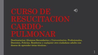 CURSO DE 
RESUCITACION 
CARDIO-PULMONAR 
Destinatarios; Alumnos Secundarios y Universitarios, Profesionales, 
Docentes, Policías, Bomberos y cualquier otro ciudadano adulto con 
deseos de aprender éstas técnicas.- 
1 
 