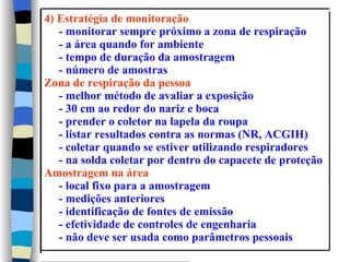 4) Estratégia de monitoração
   - monitorar sempre próximo a zona de respiração
   - a área quando for ambiente
   - tempo de duração da amostragem
   - número de amostras
Zona de respiração da pessoa
   - melhor método de avaliar a exposição
   - 30 cm ao redor do nariz e boca
   - prender o coletor na lapela da roupa
   - listar resultados contra as normas (NR, ACGIH)
   - coletar quando se estiver utilizando respiradores
   - na solda coletar por dentro do capacete de proteção
Amostragem na área
   - local fixo para a amostragem
   - medições anteriores
   - identificação de fontes de emissão
   - efetividade de controles de engenharia
   - não deve ser usada como parâmetros pessoais
 