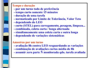 Tempo e duração
 - por um turno todo de preferência
 - tempo curto somente 15 minutos
 - duração de uma tarefa
 - normatizado por Limite de Tolerância, Valor Teto
 - dependendo do LEO
 - curto (STEL) para carregamento, pesagem, limpeza...
 - combinada, coleta curta / longa alternada
 - simultaneamente uma coleta curta e outra longa
 - dependendo de variações sistemáticas

Amostras por um turno
 - avaliação 8h contra LEO resguardando as variações
 - combinação de avaliações curtas média de 8h
 - assumir zero parte Ñ monitorada qdo. tarefa avaliada
 